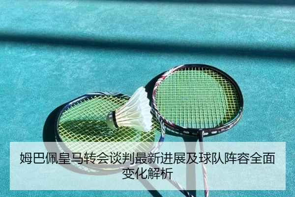 姆巴佩皇马转会谈判最新进展及球队阵容全面变化解析
